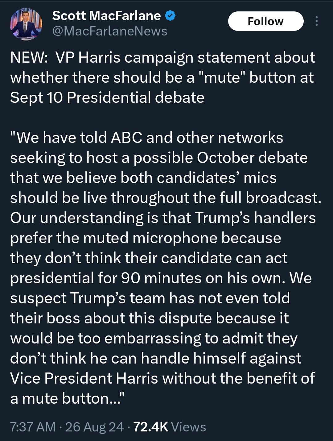 New: vp harris campaign statement about weather there should be a mute button at Sept 10 presidential debate.   "We have told ABC and other networks seeking to host a possible October debate that we believe both candidatesmics should be live for the full broadcast. Our understandingis that Trumps handlers prefer the muted microphone because they don'tthink their candidate can act presidential for 90 minutes on his own. We suspect Trumps team has not even told their boss about this dispute because it would be too embarrassing to admit they don't think their candidate can handle himself against vice president Harris without the benefit of a mute button."